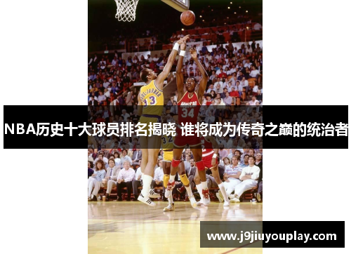 NBA历史十大球员排名揭晓 谁将成为传奇之巅的统治者