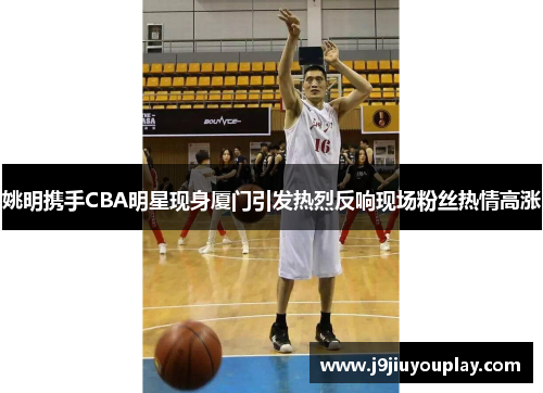 姚明携手CBA明星现身厦门引发热烈反响现场粉丝热情高涨