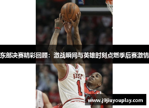 东部决赛精彩回顾：激战瞬间与英雄时刻点燃季后赛激情