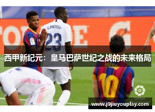 西甲新纪元：皇马巴萨世纪之战的未来格局