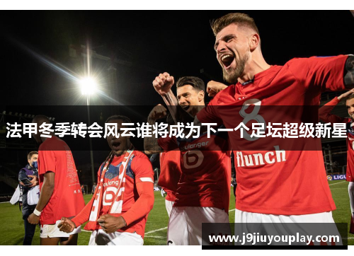 法甲冬季转会风云谁将成为下一个足坛超级新星