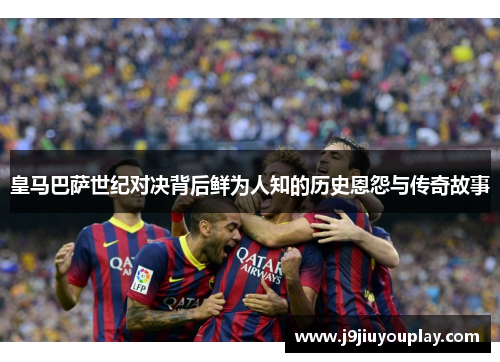 皇马巴萨世纪对决背后鲜为人知的历史恩怨与传奇故事