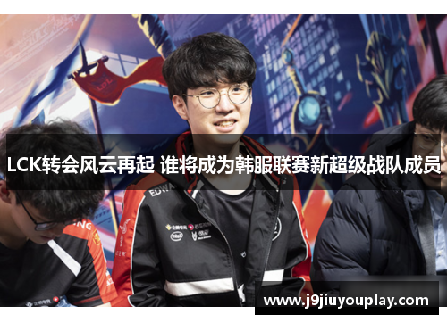 LCK转会风云再起 谁将成为韩服联赛新超级战队成员