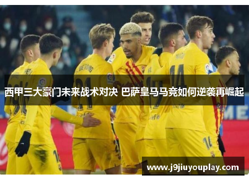 西甲三大豪门未来战术对决 巴萨皇马马竞如何逆袭再崛起