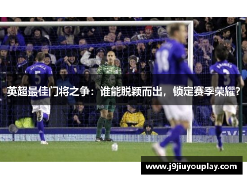 英超最佳门将之争：谁能脱颖而出，锁定赛季荣耀？
