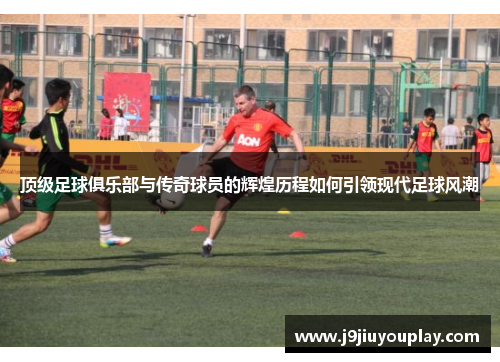 顶级足球俱乐部与传奇球员的辉煌历程如何引领现代足球风潮
