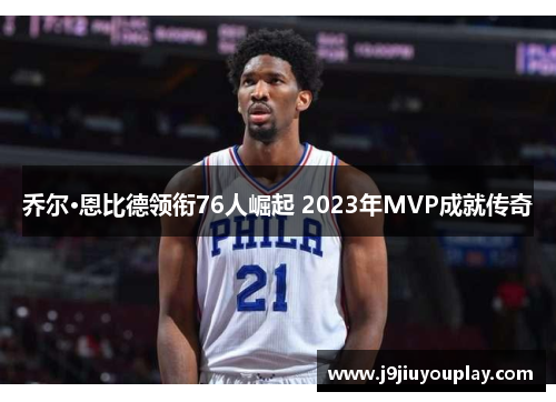 乔尔·恩比德领衔76人崛起 2023年MVP成就传奇