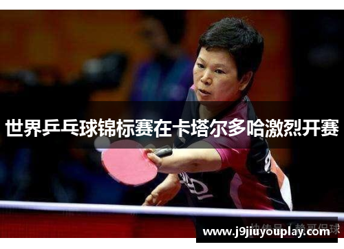 世界乒乓球锦标赛在卡塔尔多哈激烈开赛
